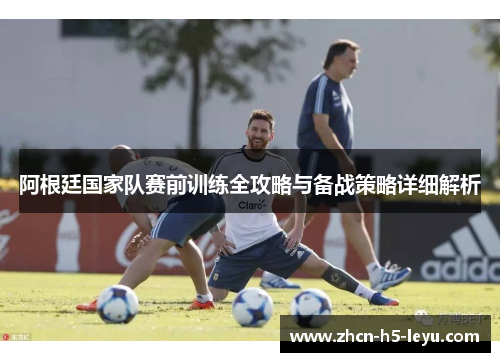 阿根廷国家队赛前训练全攻略与备战策略详细解析 阿根廷国家队赛前训练全攻略与备战策略详细解析