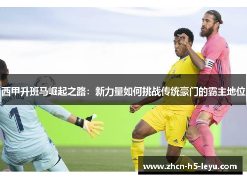 西甲升班马崛起之路：新力量如何挑战传统豪门的霸主地位