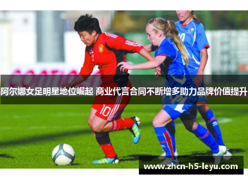 阿尔娜女足明星地位崛起 商业代言合同不断增多助力品牌价值提升
