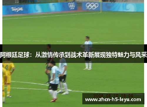 阿根廷足球：从激情传承到战术革新展现独特魅力与风采