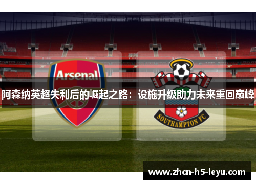 阿森纳英超失利后的崛起之路：设施升级助力未来重回巅峰
