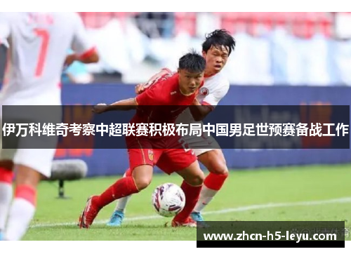 伊万科维奇考察中超联赛积极布局中国男足世预赛备战工作 伊万科维奇考察中超联赛积极布局中国男足世预赛备战工作