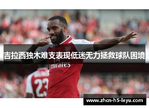 吉拉西独木难支表现低迷无力拯救球队困境 吉拉西独木难支表现低迷无力拯救球队困境
