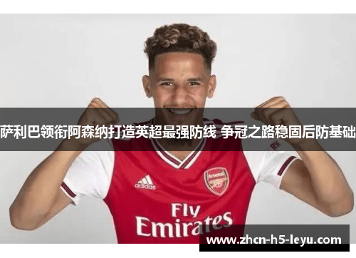 萨利巴领衔阿森纳打造英超最强防线 争冠之路稳固后防基础