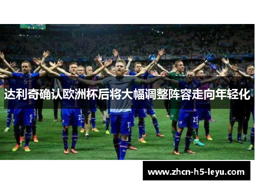 达利奇确认欧洲杯后将大幅调整阵容走向年轻化 达利奇确认欧洲杯后将大幅调整阵容走向年轻化